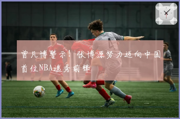 曾凡博警示！张博源努力迈向中国首位NBA选秀前锋