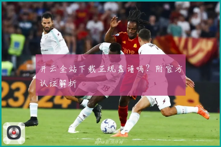 开云全站下载正规靠谱吗？附官方认证解析