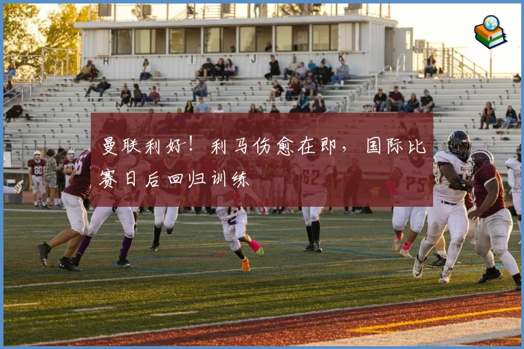 曼联利好!利马伤愈在即,国际比赛日后回归训练