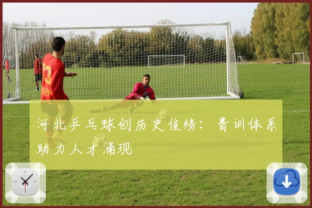 河北乒乓球创历史佳绩:青训体系助力人才涌现