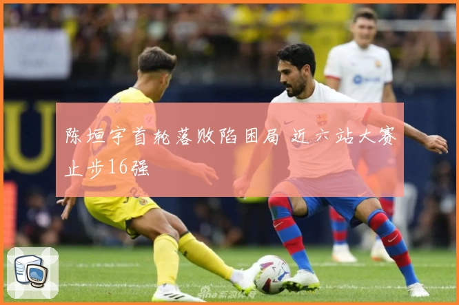 陈垣宇首轮落败陷困局 近六站大赛止步16强