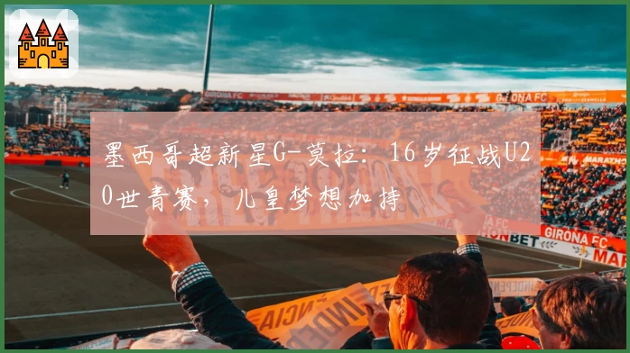 墨西哥超新星G-莫拉:16岁征战U20世青赛,儿皇梦想加持