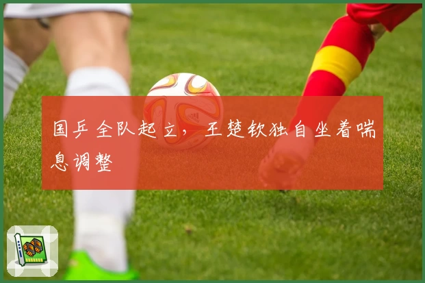 国乒全队起立，王楚钦独自坐着喘息调整