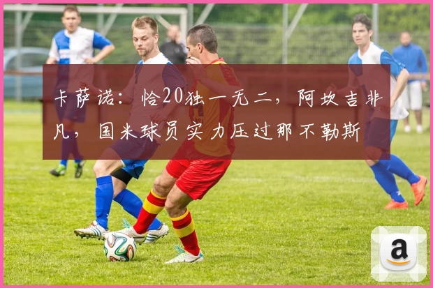 卡萨诺：恰20独一无二，阿坎吉非凡，国米球员实力压过那不勒斯