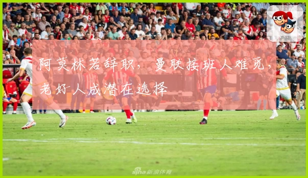 阿莫林若辞职，曼联接班人难觅，老好人成潜在选择