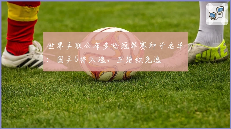 世界乒联公布多哈冠军赛种子名单：国乒6将入选，王楚钦免选