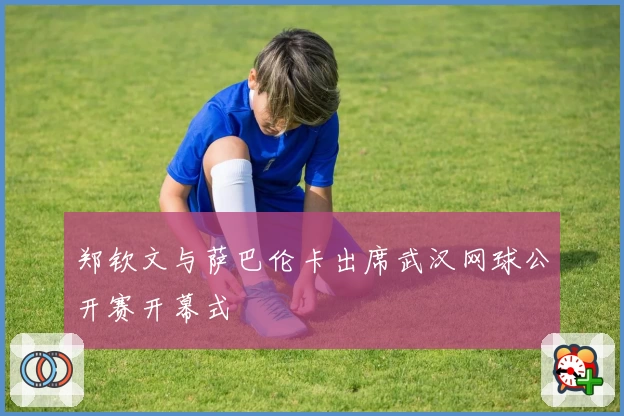 郑钦文与萨巴伦卡出席武汉网球公开赛开幕式