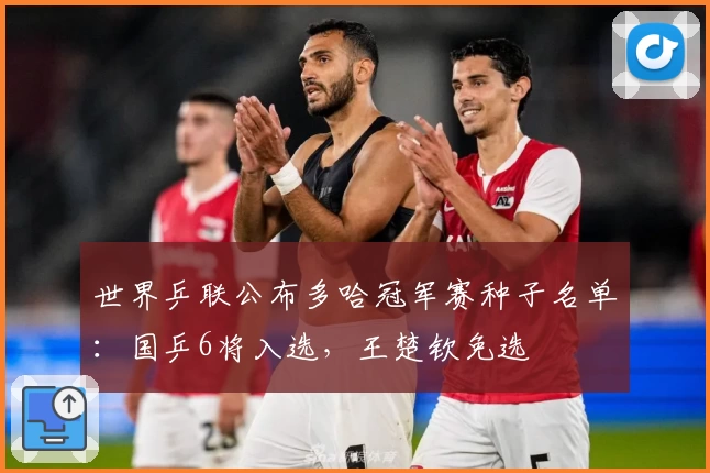 世界乒联公布多哈冠军赛种子名单：国乒6将入选，王楚钦免选