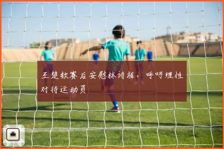 王楚钦赛后安慰林诗栋，呼吁理性对待运动员