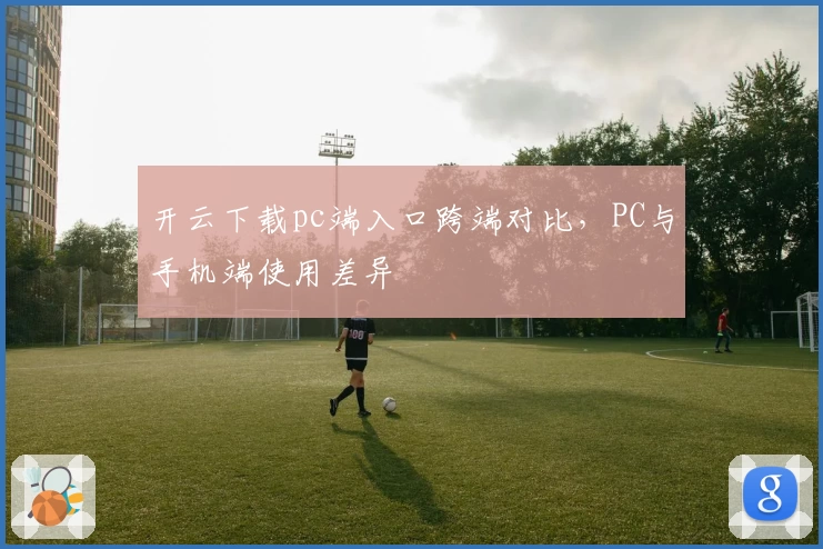 开云下载pc端入口跨端对比，PC与手机端使用差异