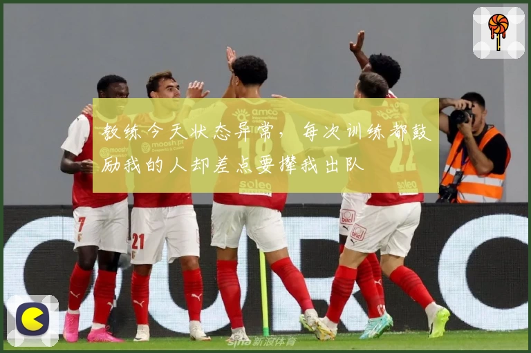教练今天状态异常,每次训练都鼓励我的人却差点要撵我出队